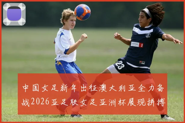 中国女足新年出征澳大利亚全力备战2026亚足联女足亚洲杯展现拼搏精神