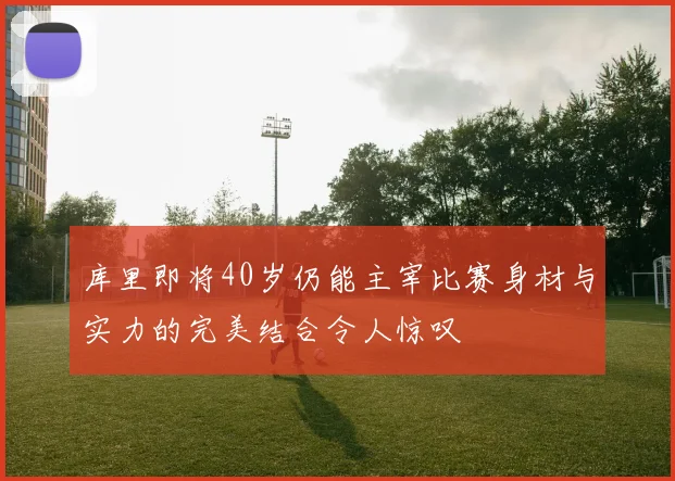 库里即将40岁仍能主宰比赛身材与实力的完美结合令人惊叹