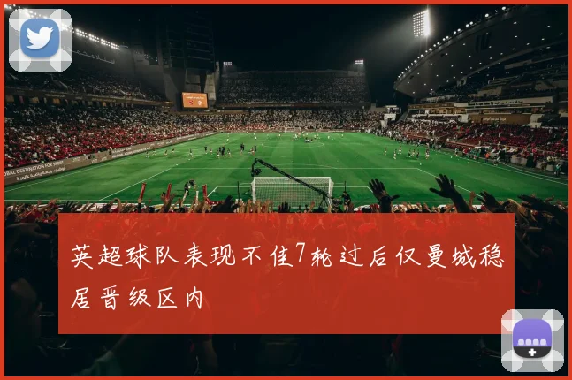 英超球队表现不佳7轮过后仅曼城稳居晋级区内