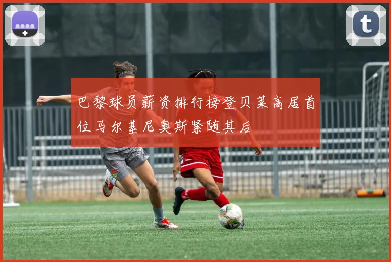 巴黎球员薪资排行榜登贝莱高居首位马尔基尼奥斯紧随其后