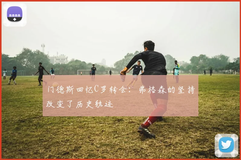 门德斯回忆C罗转会：弗格森的坚持改变了历史轨迹
