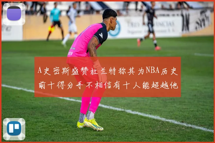 A史密斯盛赞杜兰特称其为NBA历史前十得分手不相信有十人能超越他