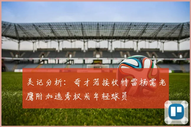 美记分析：奇才若接收特雷杨需老鹰附加选秀权或年轻球员