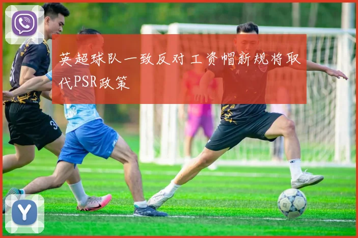 英超球队一致反对工资帽新规将取代PSR政策