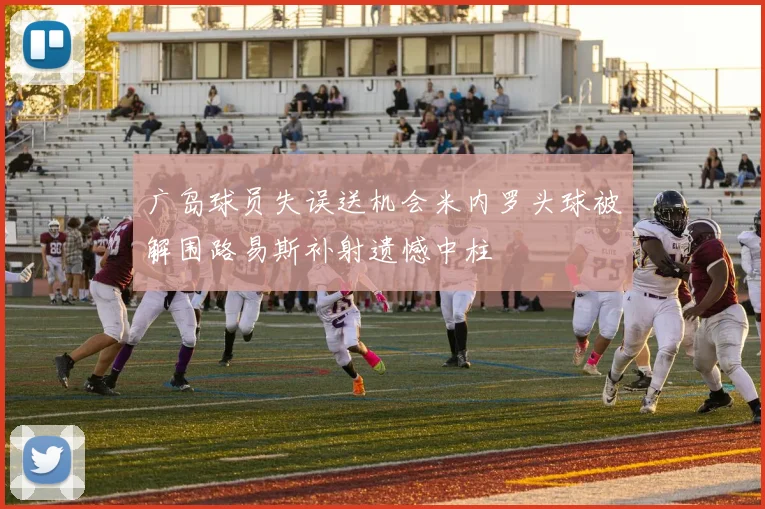 广岛球员失误送机会米内罗头球被解围路易斯补射遗憾中柱