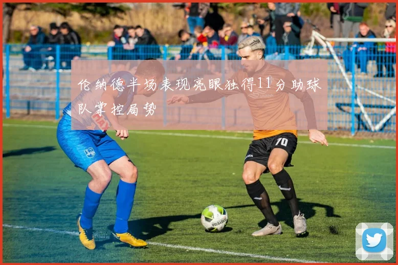 伦纳德半场表现亮眼独得11分助球队掌控局势