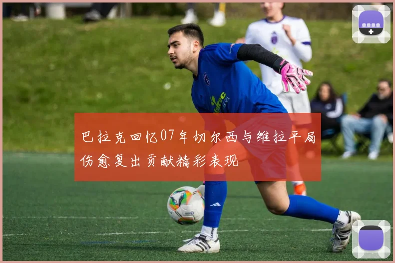 巴拉克回忆07年切尔西与维拉平局伤愈复出贡献精彩表现