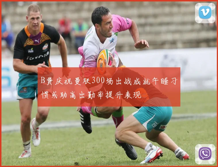 B费庆祝曼联300场出战成就午睡习惯或助高出勤率提升表现