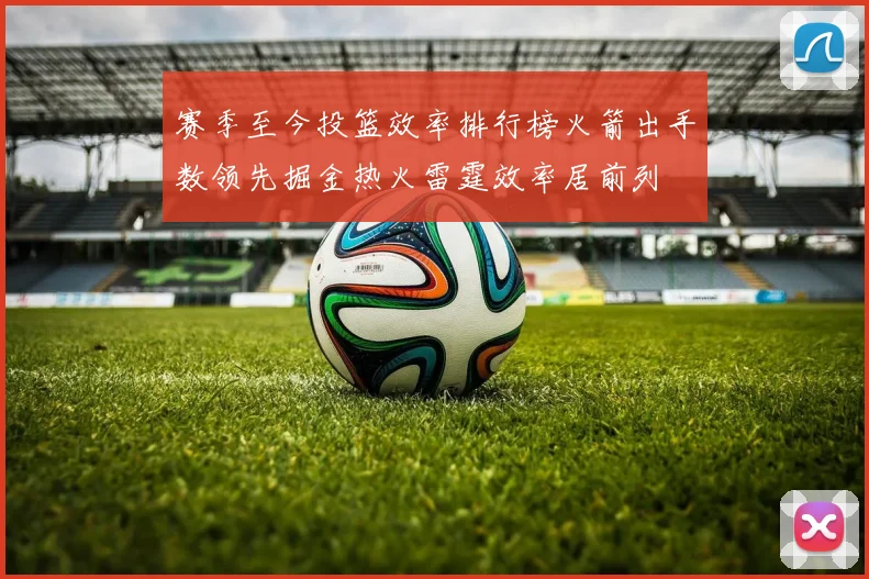 赛季至今投篮效率排行榜火箭出手数领先掘金热火雷霆效率居前列