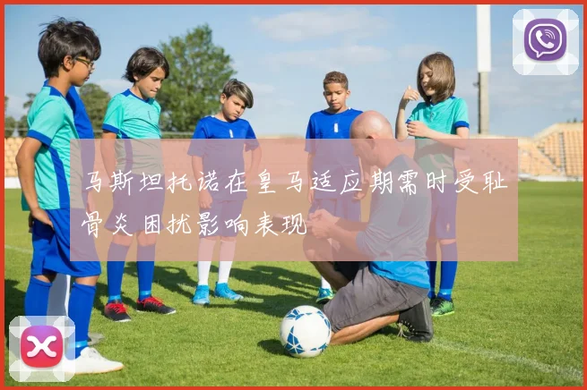 马斯坦托诺在皇马适应期需时受耻骨炎困扰影响表现