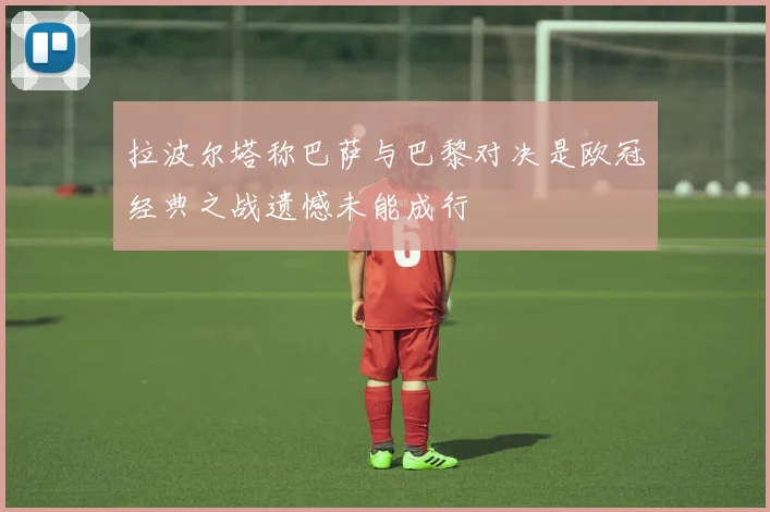 拉波尔塔称巴萨与巴黎对决是欧冠经典之战遗憾未能成行