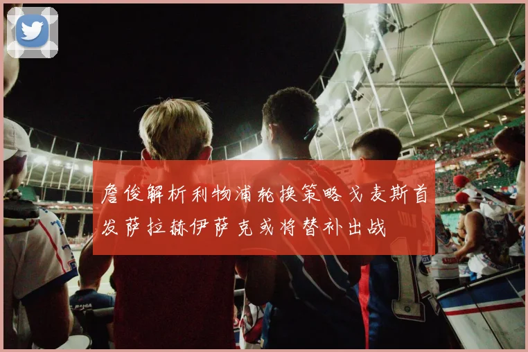 詹俊解析利物浦轮换策略戈麦斯首发萨拉赫伊萨克或将替补出战