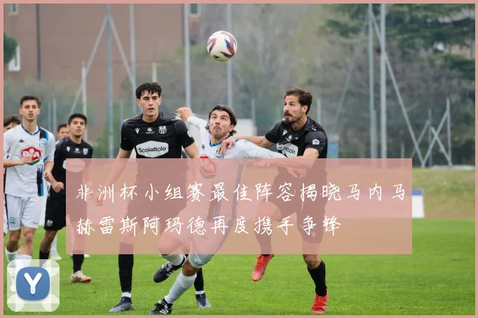非洲杯小组赛最佳阵容揭晓马内马赫雷斯阿玛德再度携手争锋
