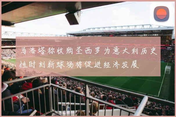 马洛塔称收购圣西罗为意大利历史性时刻新球场将促进经济发展
