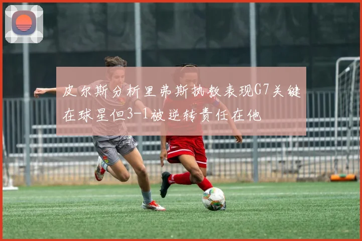 皮尔斯分析里弗斯执教表现G7关键在球星但3-1被逆转责任在他